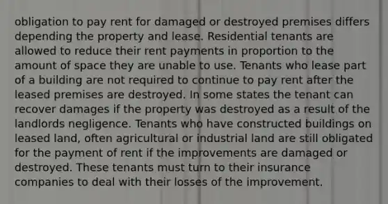 obligation to pay rent for damaged or destroyed premises differs depending the property and lease. Residential tenants are allowed to reduce their rent payments in proportion to the amount of space they are unable to use. Tenants who lease part of a building are not required to continue to pay rent after the leased premises are destroyed. In some states the tenant can recover damages if the property was destroyed as a result of the landlords negligence. Tenants who have constructed buildings on leased land, often agricultural or industrial land are still obligated for the payment of rent if the improvements are damaged or destroyed. These tenants must turn to their insurance companies to deal with their losses of the improvement.