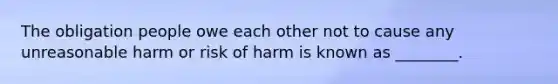 The obligation people owe each other not to cause any unreasonable harm or risk of harm is known as​ ________.