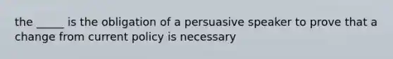 the _____ is the obligation of a persuasive speaker to prove that a change from current policy is necessary