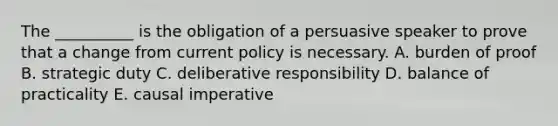 The __________ is the obligation of a persuasive speaker to prove that a change from current policy is necessary. A. burden of proof B. strategic duty C. deliberative responsibility D. balance of practicality E. causal imperative