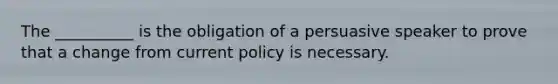 The __________ is the obligation of a persuasive speaker to prove that a change from current policy is necessary.