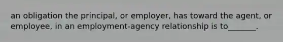 an obligation the principal, or employer, has toward the agent, or employee, in an employment-agency relationship is to_______.