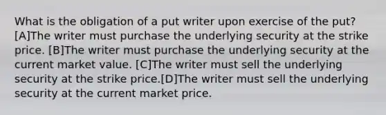 What is the obligation of a put writer upon exercise of the put? [A]The writer must purchase the underlying security at the strike price. [B]The writer must purchase the underlying security at the current market value. [C]The writer must sell the underlying security at the strike price.[D]The writer must sell the underlying security at the current market price.