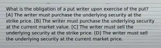 What is the obligation of a put writer upon exercise of the put? [A] The writer must purchase the underlying security at the strike price. [B] The writer must purchase the underlying security at the current market value. [C] The writer must sell the underlying security at the strike price. [D] The writer must sell the underlying security at the current market price.