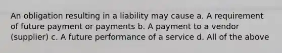 An obligation resulting in a liability may cause a. A requirement of future payment or payments b. A payment to a vendor (supplier) c. A future performance of a service d. All of the above