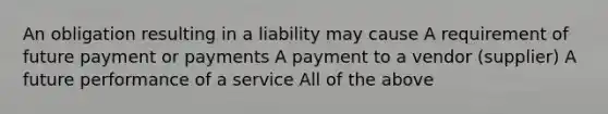 An obligation resulting in a liability may cause A requirement of future payment or payments A payment to a vendor (supplier) A future performance of a service All of the above