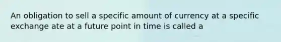 An obligation to sell a specific amount of currency at a specific exchange ate at a future point in time is called a