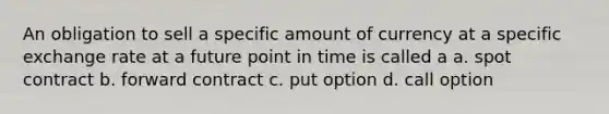 An obligation to sell a specific amount of currency at a specific exchange rate at a future point in time is called a a. spot contract b. forward contract c. put option d. call option