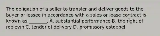 The obligation of a seller to transfer and deliver goods to the buyer or lessee in accordance with a sales or lease contract is known as ________. A. substantial performance B. the right of replevin C. tender of delivery D. promissory estoppel