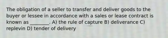 The obligation of a seller to transfer and deliver goods to the buyer or lessee in accordance with a sales or lease contract is known as ________. A) the rule of capture B) deliverance C) replevin D) tender of delivery