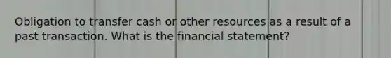 Obligation to transfer cash or other resources as a result of a past transaction. What is the financial statement?