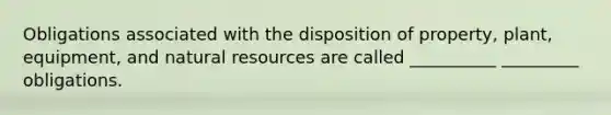 Obligations associated with the disposition of property, plant, equipment, and natural resources are called __________ _________ obligations.