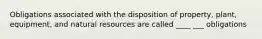 Obligations associated with the disposition of property, plant, equipment, and natural resources are called ____ ___ obligations