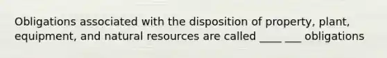 Obligations associated with the disposition of property, plant, equipment, and natural resources are called ____ ___ obligations