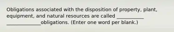 Obligations associated with the disposition of property, plant, equipment, and natural resources are called ___________ ______________obligations. (Enter one word per blank.)