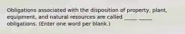 Obligations associated with the disposition of property, plant, equipment, and natural resources are called _____ _____ obligations. (Enter one word per blank.)