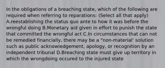 In the obligations of a breaching state, which of the following are required when referring to reparations: (Select all that apply) A.reestablishing the status quo ante to how it was before the wrongful doing B.Monetary aid given in effort to punish the state that committed the wrongful act C.In circumstances that can not be remedied financially, there may be a "non-material' solution such as public acknowledgement, apology, or recognition by an independent tribunal D.Breaching state must give up territory in which the wrongdoing occured to the injured state