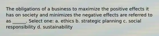 The obligations of a business to maximize the positive effects it has on society and minimizes the negative effects are referred to as ______. Select one: a. ethics b. strategic planning c. social responsibility d. sustainability