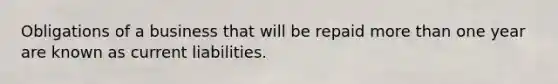 Obligations of a business that will be repaid more than one year are known as current liabilities.