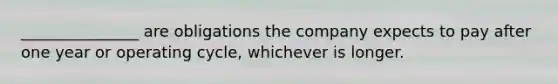 _______________ are obligations the company expects to pay after one year or operating cycle, whichever is longer.