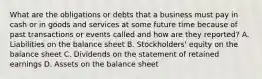 What are the obligations or debts that a business must pay in cash or in goods and services at some future time because of past transactions or events called and how are they reported? A. Liabilities on the balance sheet B. Stockholders' equity on the balance sheet C. Dividends on the statement of retained earnings D. Assets on the balance sheet