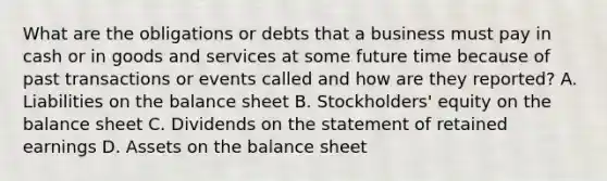 What are the obligations or debts that a business must pay in cash or in goods and services at some future time because of past transactions or events called and how are they reported? A. Liabilities on the balance sheet B. Stockholders' equity on the balance sheet C. Dividends on the statement of retained earnings D. Assets on the balance sheet