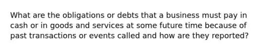 What are the obligations or debts that a business must pay in cash or in goods and services at some future time because of past transactions or events called and how are they reported?