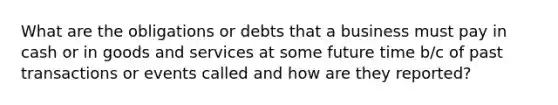 What are the obligations or debts that a business must pay in cash or in goods and services at some future time b/c of past transactions or events called and how are they reported?