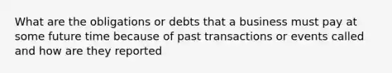 What are the obligations or debts that a business must pay at some future time because of past transactions or events called and how are they reported