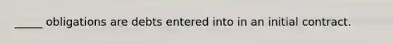 _____ obligations are debts entered into in an initial contract.