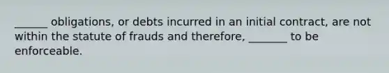 ______ obligations, or debts incurred in an initial contract, are not within the statute of frauds and therefore, _______ to be enforceable.