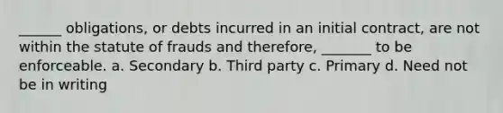 ______ obligations, or debts incurred in an initial contract, are not within the statute of frauds and therefore, _______ to be enforceable. a. Secondary b. Third party c. Primary d. Need not be in writing