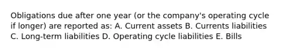 Obligations due after one year (or the company's operating cycle if longer) are reported as: A. Current assets B. Currents liabilities C. Long-term liabilities D. Operating cycle liabilities E. Bills