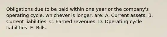 Obligations due to be paid within one year or the company's operating cycle, whichever is longer, are: A. Current assets. B. Current liabilities. C. Earned revenues. D. Operating cycle liabilities. E. Bills.