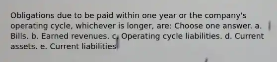 Obligations due to be paid within one year or the company's operating cycle, whichever is longer, are: Choose one answer. a. Bills. b. Earned revenues. c. Operating cycle liabilities. d. Current assets. e. Current liabilities