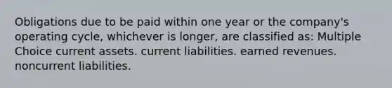 Obligations due to be paid within one year or the company's operating cycle, whichever is longer, are classified as: Multiple Choice current assets. current liabilities. earned revenues. noncurrent liabilities.