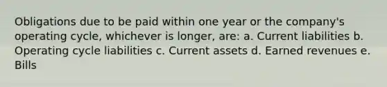 Obligations due to be paid within one year or the company's operating cycle, whichever is longer, are: a. Current liabilities b. Operating cycle liabilities c. Current assets d. Earned revenues e. Bills