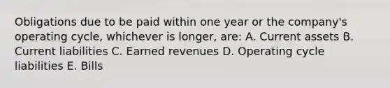 Obligations due to be paid within one year or the company's operating cycle, whichever is longer, are: A. Current assets B. Current liabilities C. Earned revenues D. Operating cycle liabilities E. Bills