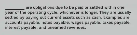 __________ are obligations due to be paid or settled within one year of the operating cycle, whichever is longer. They are usually settled by paying out current assets such as cash. Examples are accounts payable, notes payable, wages payable, taxes payable, interest payable, and unearned revenues.