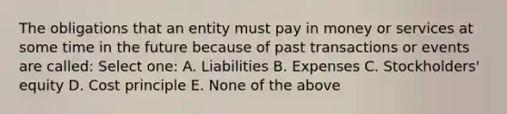 The obligations that an entity must pay in money or services at some time in the future because of past transactions or events are called: Select one: A. Liabilities B. Expenses C. Stockholders' equity D. Cost principle E. None of the above