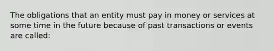 The obligations that an entity must pay in money or services at some time in the future because of past transactions or events are called: