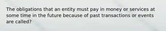 The obligations that an entity must pay in money or services at some time in the future because of past transactions or events are called?