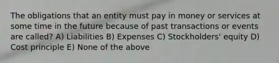 The obligations that an entity must pay in money or services at some time in the future because of past transactions or events are called? A) Liabilities B) Expenses C) Stockholders' equity D) Cost principle E) None of the above