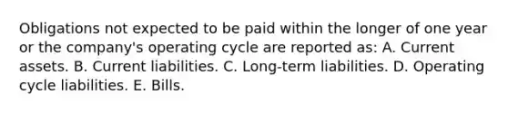 Obligations not expected to be paid within the longer of one year or the company's operating cycle are reported as: A. Current assets. B. Current liabilities. C. Long-term liabilities. D. Operating cycle liabilities. E. Bills.