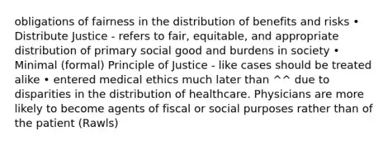 obligations of fairness in the distribution of benefits and risks • Distribute Justice - refers to fair, equitable, and appropriate distribution of primary social good and burdens in society • Minimal (formal) Principle of Justice - like cases should be treated alike • entered medical ethics much later than ^^ due to disparities in the distribution of healthcare. Physicians are more likely to become agents of fiscal or social purposes rather than of the patient (Rawls)