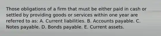 Those obligations of a firm that must be either paid in cash or settled by providing goods or services within one year are referred to as: A. Current liabilities. B. Accounts payable. C. Notes payable. D. Bonds payable. E. Current assets.