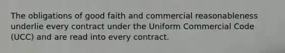 The obligations of good faith and commercial reasonableness underlie every contract under the Uniform Commercial Code (UCC) and are read into every contract.