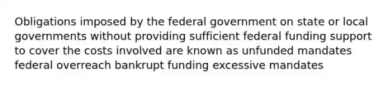 Obligations imposed by the federal government on state or local governments without providing sufficient federal funding support to cover the costs involved are known as unfunded mandates federal overreach bankrupt funding excessive mandates