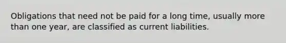 Obligations that need not be paid for a long time, usually more than one year, are classified as current liabilities.