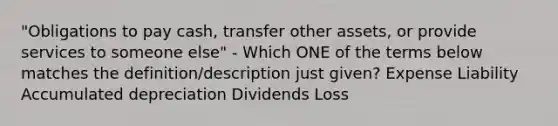 "Obligations to pay cash, transfer other assets, or provide services to someone else" - Which ONE of the terms below matches the definition/description just given? Expense Liability Accumulated depreciation Dividends Loss